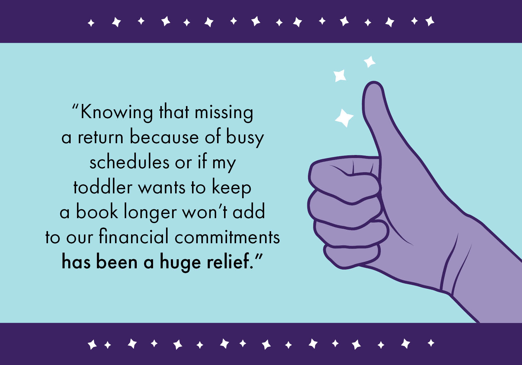 “Knowing that missing a return because of busy schedules or if my toddler wants to keep a book longer won’t add to our financial commitments has been a huge relief.”