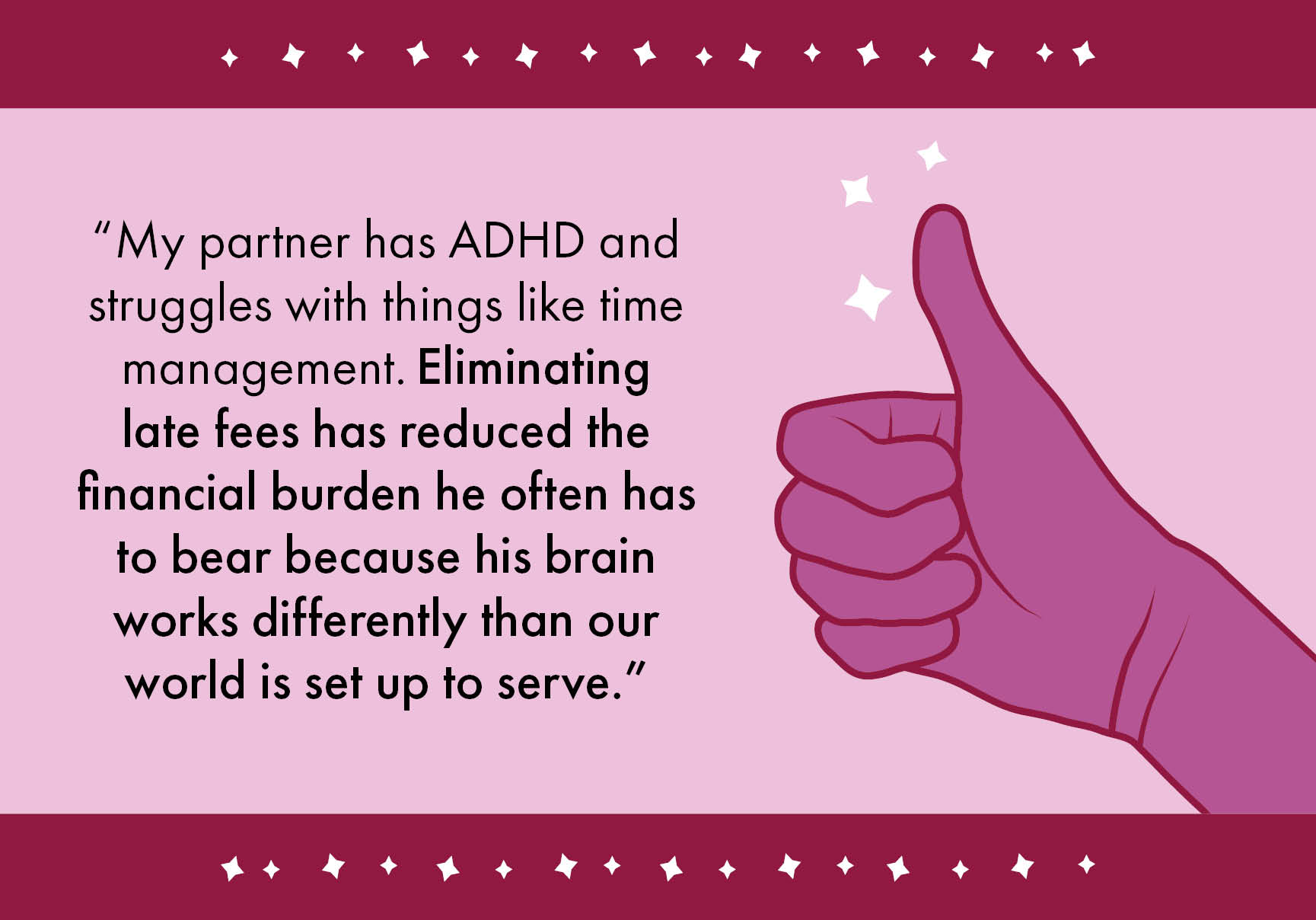 “My partner has ADHD and struggles with things like time management. Eliminating late fees has reduced the financial burden he often has to bear because his brain works differently than our world is set up to serve.”