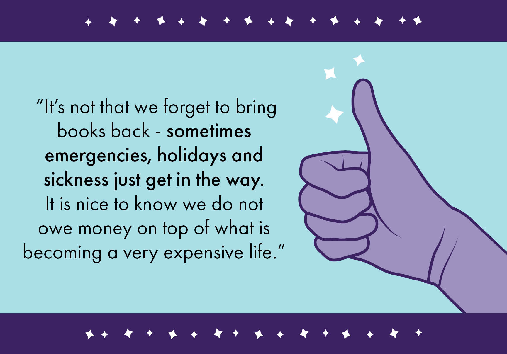 “It’s not that we forget to bring books back – sometimes emergencies, holidays and sickness just get in the way. It is nice to know we do not owe money on top of what is becoming a very expensive life.”