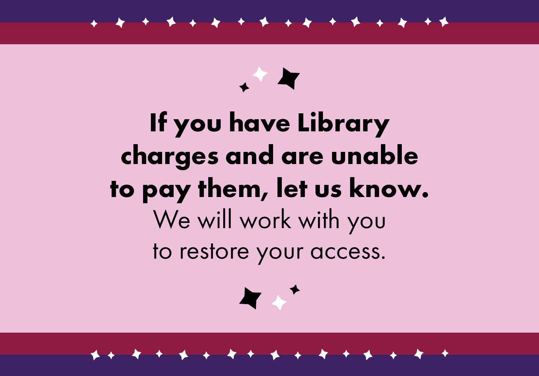 If you have Library charges and are unable to pay them, let us know. We will work with you to restore your access.