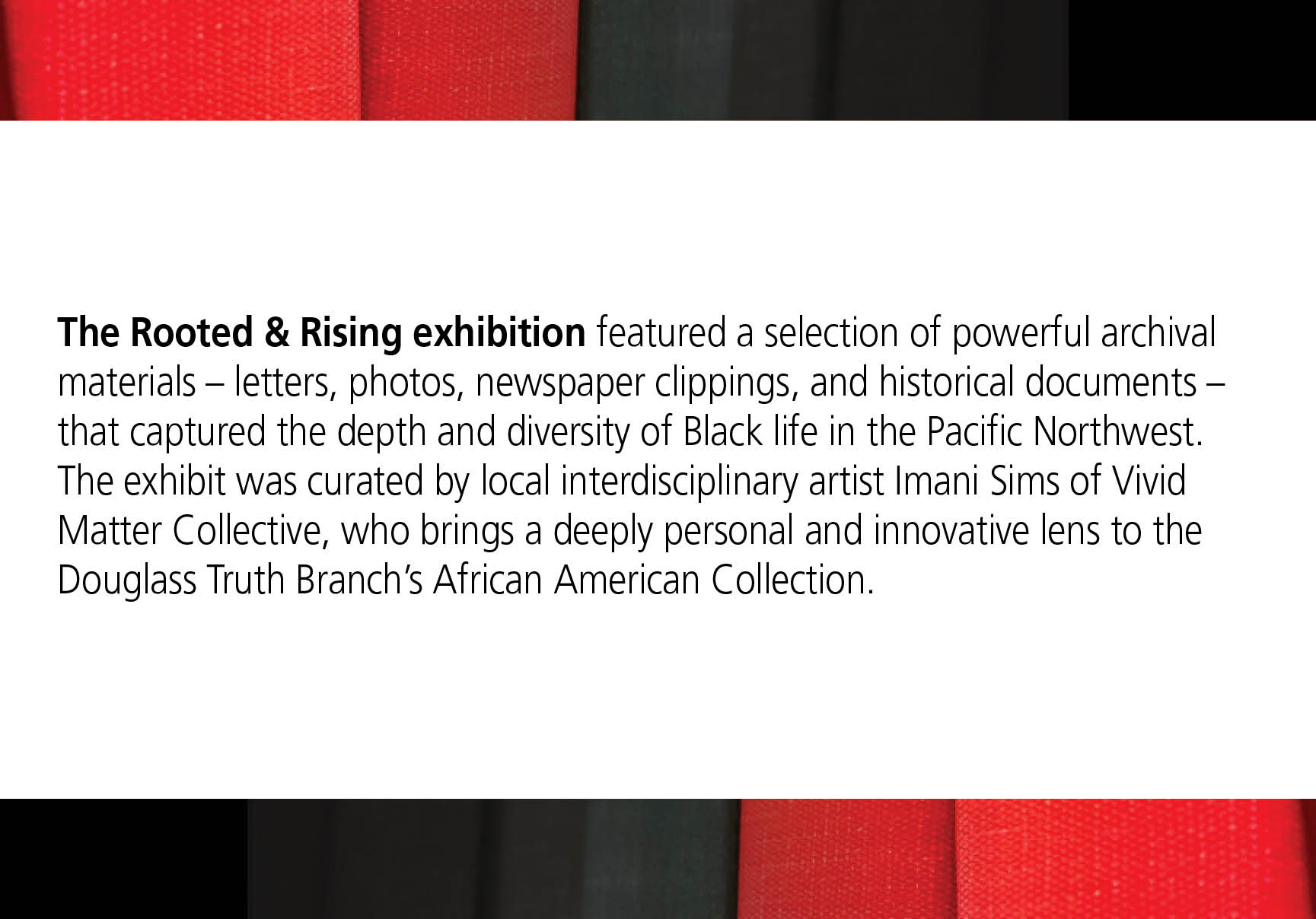 The Rooted & Rising exhibition featured a selection of powerful archival materials – letters, photos, newspaper clippings, and historical documents – that captured the depth and diversity of Black life in the Pacific Northwest. The exhibit was curated by local interdisciplinary artist Imani Sims of Vivid Matter Collective, who brings a deeply personal and innovative lens to the Douglass Truth Branch's African American Collection.